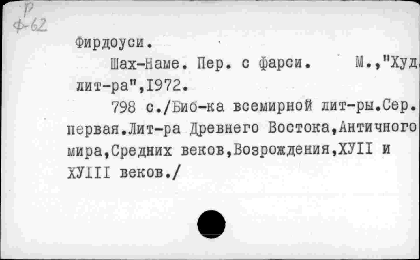 ﻿Фирдоуси.
Шах-Наме. Пер. с фарси. М.,"Худ лит-ра”,1972.
798 с./БиО-ка всемирной лит-ры.Сер. первая.Лит-ра Древнего Востока,Античного мира,Средних веков,Возрождения,ХУ11 и ХУШ веков./